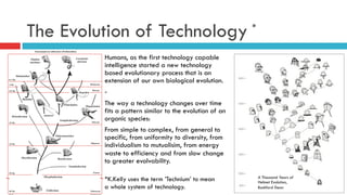 The Evolution of Technology
Humans, as the first technology capable
intelligence started a new technology
based evolutionary process that is an
extension of our own biological evolution.
-
The way a technology changes over time
fits a pattern similar to the evolution of an
organic species:
From simple to complex, from general to
specific, from uniformity to diversity, from
individualism to mutualisim, from energy
waste to efficiency and from slow change
to greater evolvability.
*
*K.Kelly uses the term ’Technium’ to mean
a whole system of technology.
A Thousand Years of
Helmet Evolution,
Bashford Dean
 