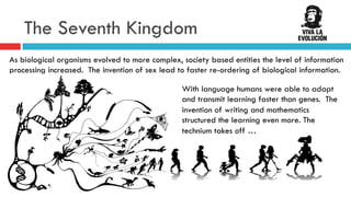 The Seventh Kingdom
As biological organisms evolved to more complex, society based entities the level of information
processing increased. The invention of sex lead to faster re-ordering of biological information.
With language humans were able to adapt
and transmit learning faster than genes. The
invention of writing and mathematics
structured the learning even more. The
technium takes off …
 