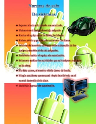♣ Ingresar al aula solo cuando sea autorizado.
♣ Ubicarse en el equipo de trabajo asignado.
♣ Revisar el equipo antes de iniciar las labores.
♣ Retirar, doblar y guardar adecuadamente los forros.
♣ Informar de inmediato cualquier daño o alteración de los
equipos y muebles de la sala asignados.
♣ Prohibido cambiar el equipo sin autorización.
♣ Solamente realizar las actividades que se le asignen y orienten
en La clase.
♣ No debe comer, ni masticar chicle dentro de la sala.
♣ Ningún estudiante permanecerá de pie interfiriendo en el
normal desarrollo de la clase.
♣ Prohibido ingresar sin autorización.