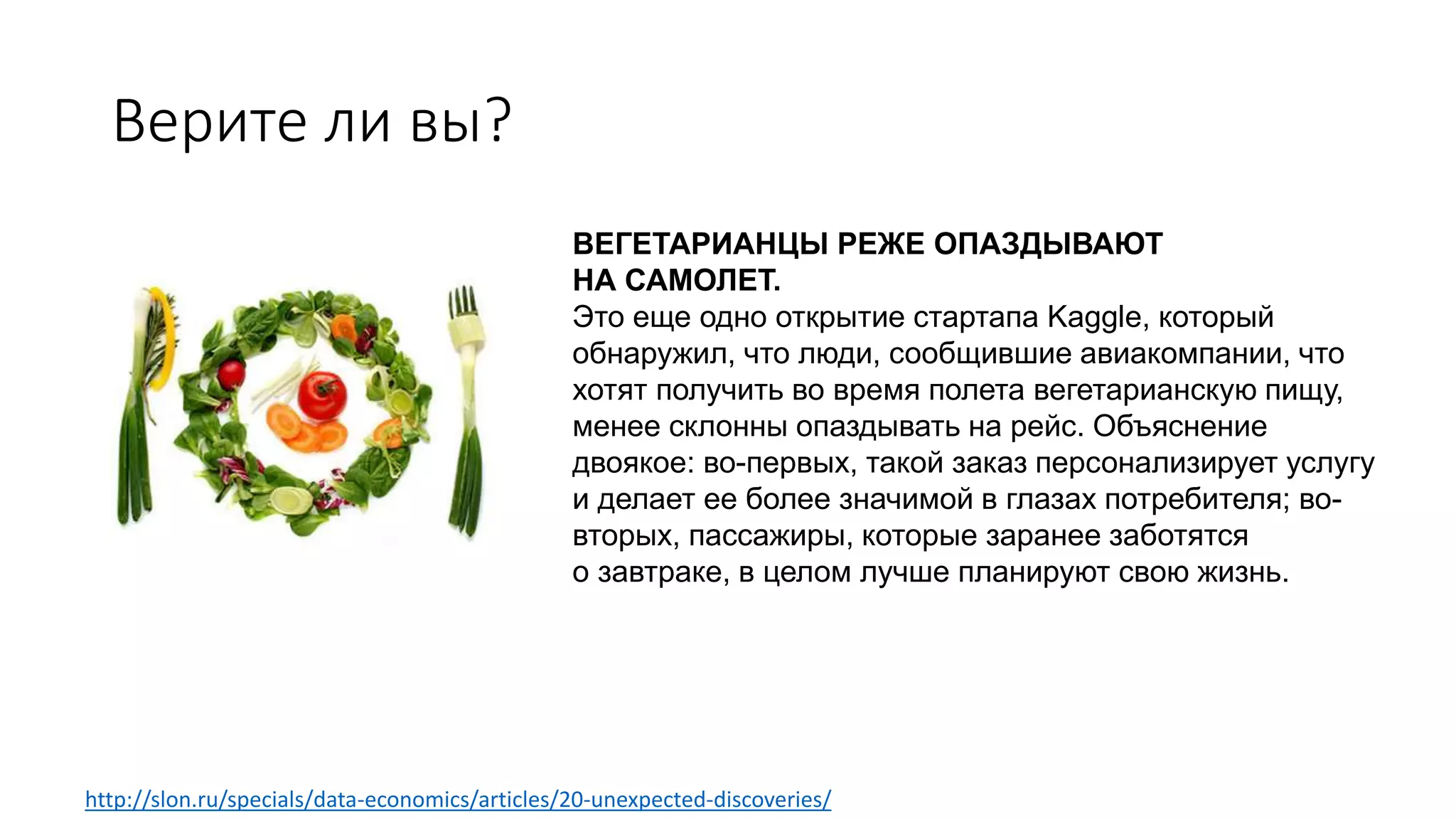 Верите ли вы?
ВЕГЕТАРИАНЦЫ РЕЖЕ ОПАЗДЫВАЮТ
НА САМОЛЕТ.
Это еще одно открытие стартапа Kaggle, который
обнаружил, что люди, сообщившие авиакомпании, что
хотят получить во время полета вегетарианскую пищу,
менее склонны опаздывать на рейс. Объяснение
двоякое: во-первых, такой заказ персонализирует услугу
и делает ее более значимой в глазах потребителя; во-
вторых, пассажиры, которые заранее заботятся
о завтраке, в целом лучше планируют свою жизнь.
http://slon.ru/specials/data-economics/articles/20-unexpected-discoveries/
 