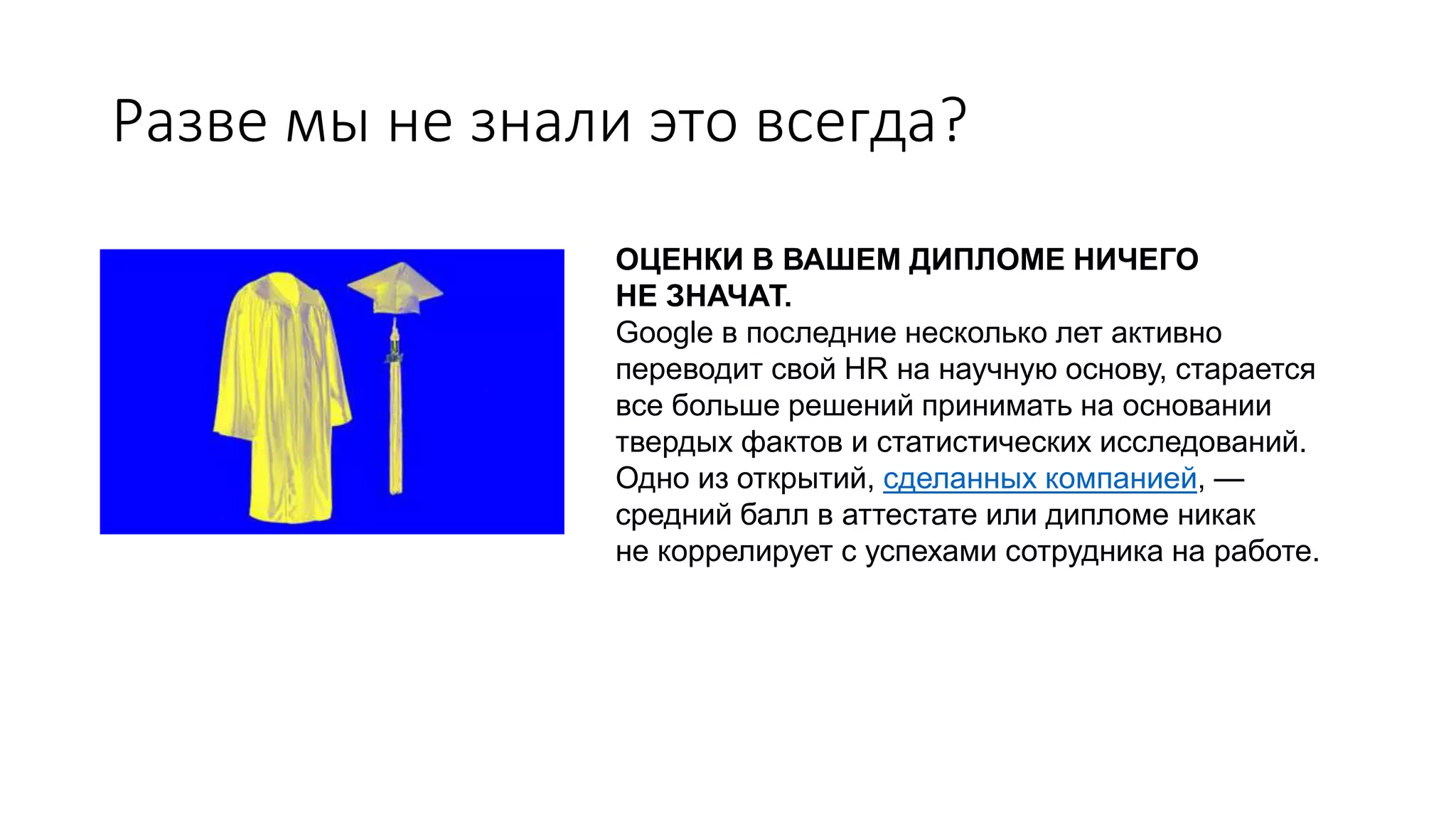 Разве мы не знали это всегда?
ОЦЕНКИ В ВАШЕМ ДИПЛОМЕ НИЧЕГО
НЕ ЗНАЧАТ.
Google в последние несколько лет активно
переводит свой HR на научную основу, старается
все больше решений принимать на основании
твердых фактов и статистических исследований.
Одно из открытий, сделанных компанией, —
средний балл в аттестате или дипломе никак
не коррелирует с успехами сотрудника на работе.
 