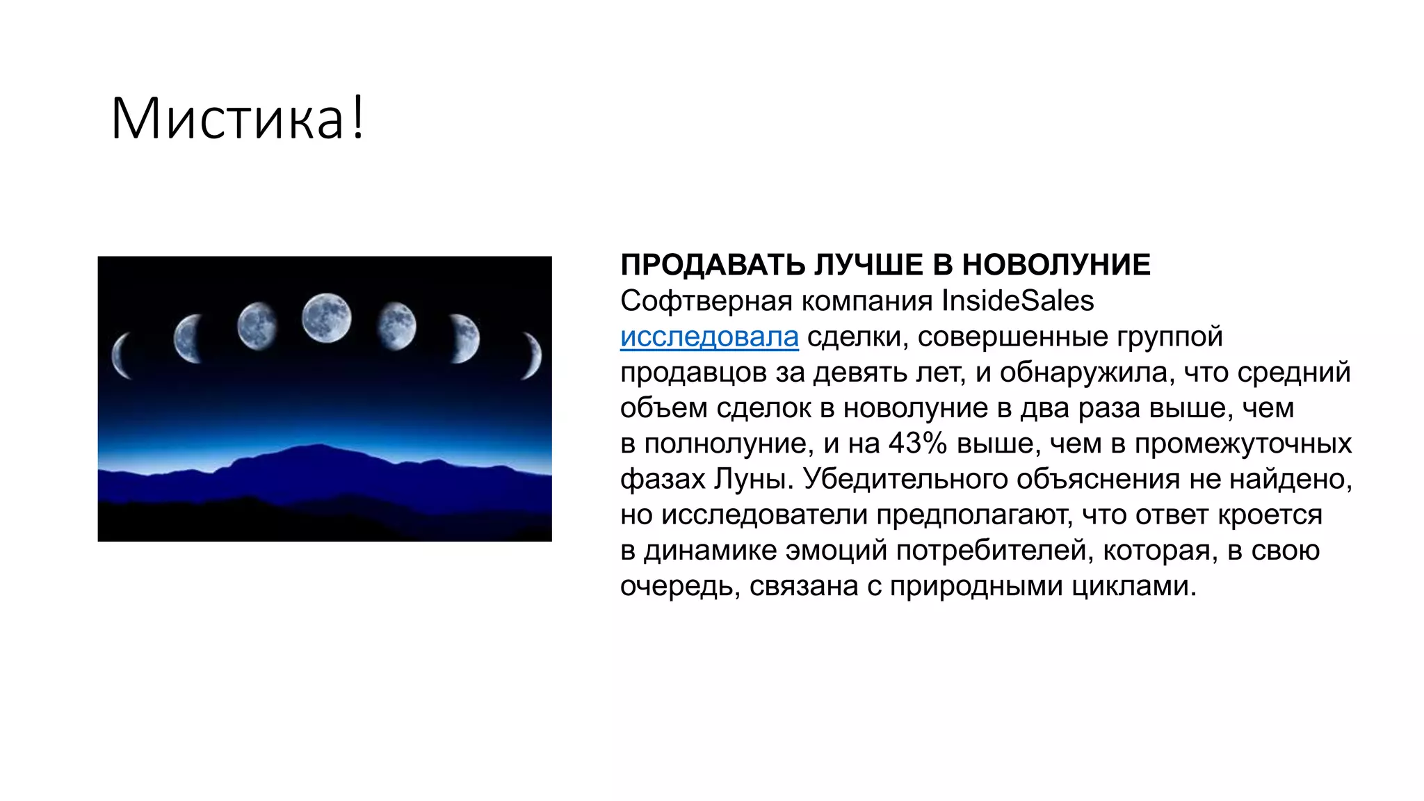 Мистика!
ПРОДАВАТЬ ЛУЧШЕ В НОВОЛУНИЕ
Софтверная компания InsideSales
исследовала сделки, совершенные группой
продавцов за девять лет, и обнаружила, что средний
объем сделок в новолуние в два раза выше, чем
в полнолуние, и на 43% выше, чем в промежуточных
фазах Луны. Убедительного объяснения не найдено,
но исследователи предполагают, что ответ кроется
в динамике эмоций потребителей, которая, в свою
очередь, связана с природными циклами.
 