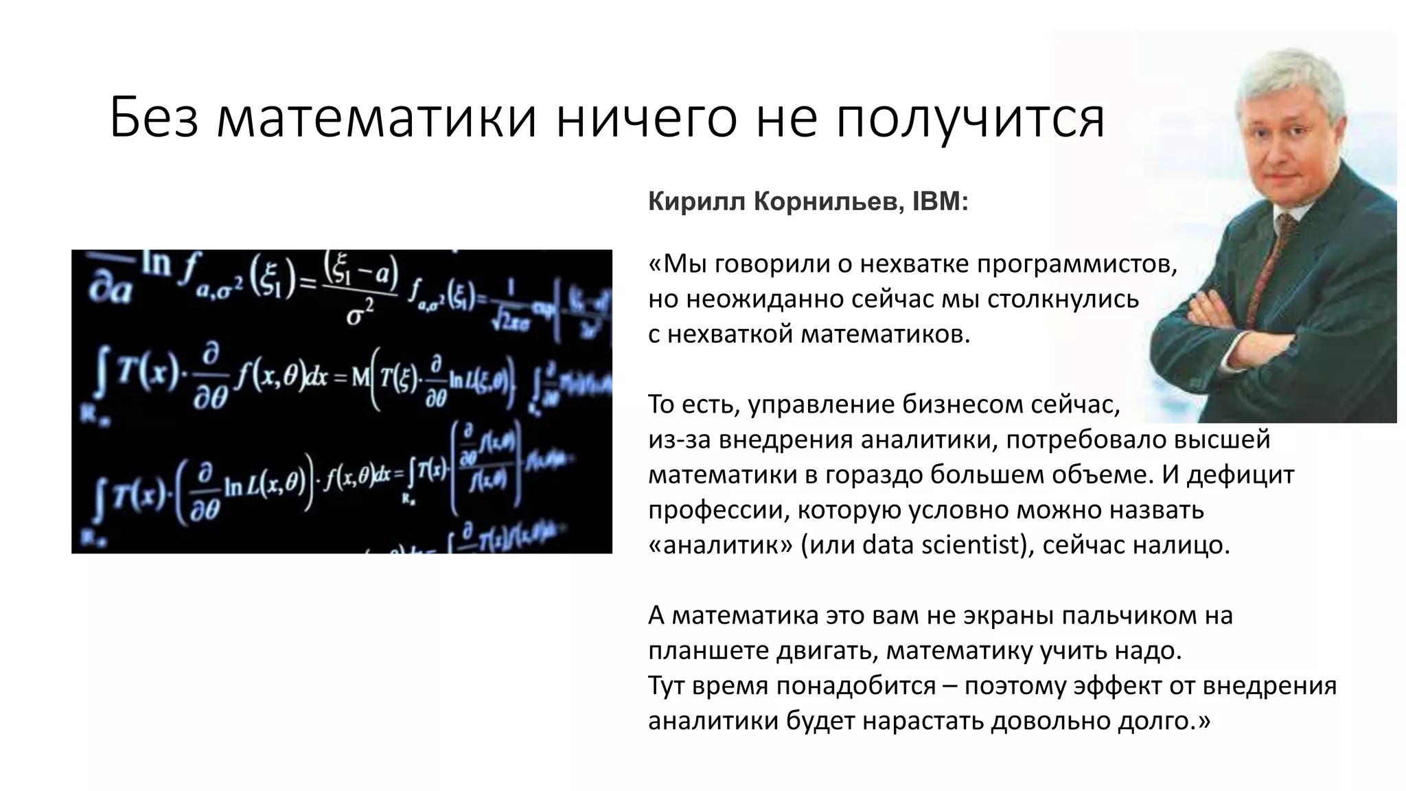 Без математики ничего не получится
«Мы говорили о нехватке программистов,
но неожиданно сейчас мы столкнулись
с нехваткой математиков.
То есть, управление бизнесом сейчас,
из-за внедрения аналитики, потребовало высшей
математики в гораздо большем объеме. И дефицит
профессии, которую условно можно назвать
«аналитик» (или data scientist), сейчас налицо.
А математика это вам не экраны пальчиком на
планшете двигать, математику учить надо.
Тут время понадобится – поэтому эффект от внедрения
аналитики будет нарастать довольно долго.»
Кирилл Корнильев, IBM:
 