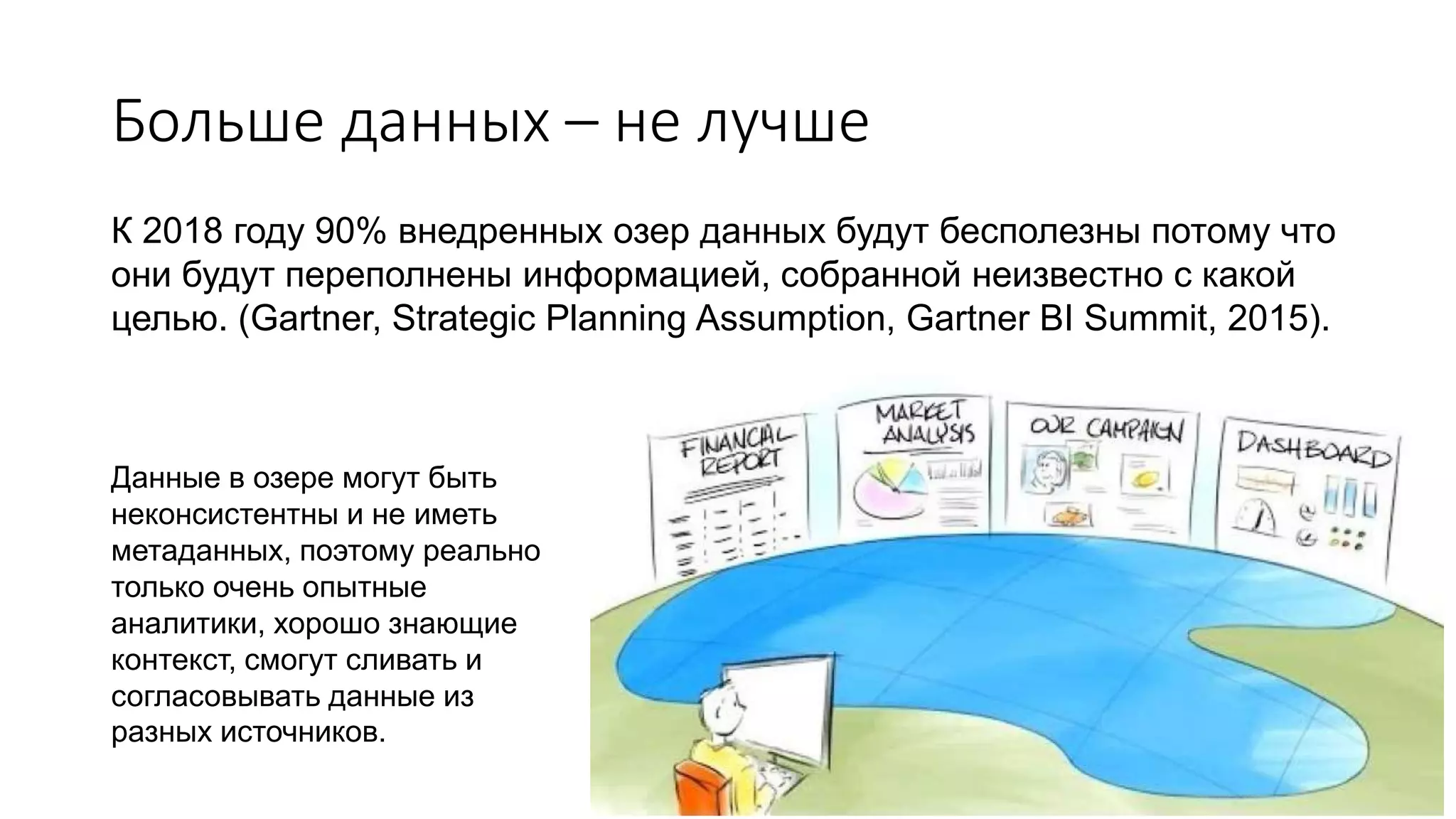 Больше данных – не лучше
К 2018 году 90% внедренных озер данных будут бесполезны потому что
они будут переполнены информацией, собранной неизвестно с какой
целью. (Gartner, Strategic Planning Assumption, Gartner BI Summit, 2015).
Данные в озере могут быть
неконсистентны и не иметь
метаданных, поэтому реально
только очень опытные
аналитики, хорошо знающие
контекст, смогут сливать и
согласовывать данные из
разных источников.
 