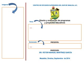 CENTRO DE ESTUDIOS SUPERIORES DEL SUR DE SINALOA, A.C.
Diseño y evaluación de programas
y proyectos educativos
PRESENTA:
PROFESOR:
DR. VÍCTOR MANUEL MARTÍNEZ GARCÍA
Mazatlán, Sinaloa, Septiembre de 2014
imágenes
Tema:
Doctorante:
…
…
 