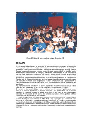 Figura 4: Unidade de apresentação no parque Playcenter – SP


CONCLUSÃO

A originalidade da abordagem se sustentou na premissa de que, informada e conscientizada
sobre o papel que o tratamento dos efluentes desempenha no ciclo da água, a comunidade
estará mais capacitada a colaborar para a preservação e conservação dos recursos hídricos.
Ou seja, compreendendo que o esgoto é em grande parte reaproveitável, os cidadãos podem
modificar seu comportamento e participar, individual e coletivamente, de um processo de
melhoria para aumentar o rendimento do sistema, reduzir custos e conter a degradação
ambiental.
A elaboração e desenvolvimento do programa coube à Unidade de Negócio de Tratamento de
Esgotos - AE da Sabesp. O projeto tem tido uma grande aceitação diante de seu público-alvo.
Em avaliações realizadas após as palestras e visitas constatamos que o público solicita a
continuidade deste tipo de ação e se coloca como um potencial multiplicador das informações
abordadas.
Por priorizar a reflexão e mudança de valores, a partir das atividades desenvolvidas, o público
impactado tem interiorizado os conceitos e colaborado com os objetivos do projeto.
O projeto é de fácil reprodução por tratar de um tema que diz respeito a qualidade de vida de
todos e as pessoas impactadas se mostram sensíveis a sua continuidade. Os educadores
trabalham os conceitos em sala de aula e repercutem no seu meio as principais reflexões
propostas. A comunidade discute acerca dos conceitos expostos e cobram políticas públicas
compatíveis com a qualidade de vida desejada.
A unidade é responsável pelo sistema principal de afastamento, tratamento e disposição de
esgotos da Região Metropolitana de São Paulo, com operações que beneficiam uma
população da ordem de 8,5 milhões de habitantes. O Programa de Educação Ambiental da AE
se insere num plano mais amplo de ações da Sabesp para cumprir sua missão de atender às
necessidades de saneamento ambiental e contribuir para a melhoria da qualidade de vida da
população. Promover a educação ambiental é um dos esforços fundamentais para atingir esses
objetivos.
 