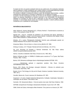 O projeto tem tido uma grande aceitação diante de seu público-alvo. Em avaliações realizadas
após as palestras e visitas constatamos que o público solicita a continuidade deste tipo de ação
e se coloca como um potencial multiplicador das informações abordadas.
Por priorizar a reflexão e mudança de valores, a partir das atividades desenvolvidas, o público
impactado tem interiorizado os conceitos e colaborado com os objetivos do projeto.
O projeto é de fácil reprodução por tratar de um tema que diz respeito a qualidade de vida de
todos e as pessoas impactadas se mostram sensíveis a sua continuidade. Os educadores
trabalham os conceitos em sala de aula e repercutem no seu meio as principais reflexões
propostas. A comunidade discute acerca dos conceitos expostos e cobram políticas públicas
compatíveis com a qualidade de vida desejada.



REFERÊNCIA BIBLIOGRÁFICA


Adler, Roberto R., Pereira, Margareth da S., e Pereira, Romão V. Transformando e recriando os
restos: O lixo passado a limpo. RJ,1991

Agenda XXI – Cap.18 – Proteção da qualidade e do suprimento das águas: aplicações e
abordagens integradas, manejo e uso de recursos hídricos. Conferência das Nações Unidas
sobre o Meio Ambiente e o Desenvolvimento – Rio 92.

Almeida, J.R. e outros. Planejamento Ambiental: Caminho para participação popular em
Gestão Ambiental. Rio de Janeiro:Thex Editora, 1999.

Amazonas, Márcio. O lixo do futuro e o futuro do lixo. ABJICA, SP, 1989.

Ambrogi, A Lisboa, J.C.F. Poluição. Revista de Ensino de Ciências, n.23, 27-9 p.

Art, H.W. Dicionário de Ecologia e Ciências Ambientais. Ed. São Paulo: editora
UNESP:Companhia Melhoramentos, 2001.

Asimov, I.Escolha a Catástrofe. São Paulo, Círculo do Livro, 1983, 390 p.

Balzan, N.Estudo do Meio. In: PARRA, N. Didática para a escola de 1o e 2o graus. São Paulo:
Pioneira, 1983. 113-28 p.

Branco, S.M .Elementos da Biologia Geral e Hiidrobiologia Sanitária.CETESB, 1970.

__________.Hidrobiologia aplicada       à   engenharia     sanitária.   São   Paulo.   Convênio
CETESB/ASCETESB, 1986.

Branco, S.M., Rocha, A.A Ecologia: educação Ambiental – Ciências do ambiente para
universitários. São Paulo, 1984.

Boyden, S.et al. The Ecology of a City and its People. Canberra, Australian. National University,
1981, 437 p.

Carvalho, Marcos de. O que é natureza. Ed. Brasiliense, SP, 1991.

Cavalcanti, Y. E outros. Gestão Ambiental: Planejamento, Avaliação, Implantação, Operação e
verificação. Rio de Janeiro: Thex Editora, 2001.

Cavinatto, V.M. Saneamento Básico – Fonte de saúde e bem estar. São Paulo: Moderna, 1992.

CETESB, Companhia de Tecnologia e Saneamento Ambiental. O que é lixo?, SP, 1986.

CIMA, Centro de Cultura, Informação e Meio Ambiente. O lixo pode ser um tesouro. RJ, 1997.
 