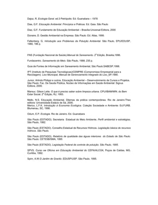 Dajoz, R. Ecologia Geral. ed.3 Petrópolis: Ed. Guanabara – 1978.

Dias, G.F. Educação Ambiental. Princípios e Práticas. Ed. Gaia. São Paulo

Diaz, G.F. Fundamento de Educação Ambiental – Brasília:Universal Editora, 2000

Donaire, D. Gestão Ambiental na Empresa. São Paulo: Ed. Atlas, 1999.

Fellenberg, G. Introdução aos Problemas da Poluição Ambiental. São Paulo, EPU/EDUSP,
1980, 186 p.



                                                             a
FNS (Fundação Nacional de Saúde).Manual de Saneamento. 2 Edição, Brasilia,1996.

Fundacentro. Saneamento do Meio. São Paulo, 1988, 235 p.

Guia de Fontes de Informação em Saneamento Ambiental, São Paulo:SABESP,1998.

IPT (Instituto de Pesquisas Tecnológicas)/CEMPRE (Compromisso Empresarial para a
Reciclagem). Lixo Municipal, Manual de Gerenciamento Integrado do Lixo. SP,1990.

Junior, Arlindo Philippi e outros. Educação Ambiental – Desenvolvimento de Cursos e Projetos.
São Paulo: Fac. De Saúde Pública, Núcleo de Informações em Saúde Ambiental: Signus
Editora, 2000.

Mansur, Gilson Leite. O que é preciso saber sobre limpeza urbana. CPU/IBAM/MIN. do Bem
Estar Social. 2a Edição, RJ, 1993.

Mello, N.S. Educação Ambiental, Dilemas da prática contemporânea. Rio de Janeiro:Thex
editora: Universidade Estácio de Sá, 2000.
Merico, L.F.K. Introdução à Economia Ecológica. Coleção Sociedade e Ambiente: Ed.FURB.
Blumenau, SC, 1996.

Odum, E.P. Ecologia. Rio de Janeiro. Ed. Guanabara

São Paulo (ESTADO). Secretaria Estadual do Meio Ambiente. Perfil ambiental e estratégias,
São Paulo, 1992.

São Paulo (ESTADO). Conselho Estadual de Recursos Hídricos. Legislação básica de recursos
hídricos. São Paulo.

São Paulo (ESTADO). Relatório de qualidade das águas interiores do Estado de São Paulo.
São Paulo: CETESB/SMA, 1995.

São Paulo (ESTADO). Legislação Federal de controle de poluição. São Paulo, 1995.

SPVS. Curso sw Oficina em Educação Ambiental do CEPA/ALCOA, Poços de Caldas, MG.
Curitiba, 1992.

Spirn, A.W.O Jardim de Granito .EDUSP/USP. São Paulo, 1995.
 