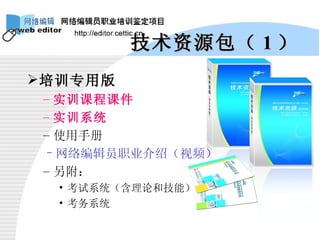 技术资源包（ 1 ） 培训专用版 实训课程课件 实训系统 使用手册 网络编辑员职业介绍（视频） 另附： 考试系统（含理论和技能） 考务系统 
