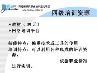 四级培训资源 教材（ 39 元） 网络培训平台 技能特点：偏重技术或工具的使用 培训特点：可以利用各种现成的培训资源， 依据职业标准进行实训。 