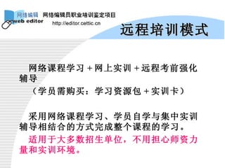 远程培训模式 网络课程学习 + 网上实训 + 远程考前强化辅导 （学员需购买：学习资源包 + 实训卡） 采用网络课程学习、学员自学与集中实训辅导相结合的方式完成整个课程的学习。 适用于大多数招生单位，不用担心师资力量和实训环境。 