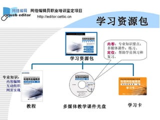 学习资源包 学习资源包 教程 多媒体教学课件光盘 学习卡 专业知识： 内容编辑 互动组织 网页实现 内容 ：专业知识要点；多媒体课件；练习。 定位 ：帮助学员预习和复习。 