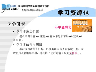 学习资源包 学习卡 学习卡激活步骤   进入培训平台 --> 注册 --> 输入卡号和密码 --> 登录 --> 开始学习 学习卡的使用期限      学习卡自激活之日起，后续 180 天内为有效使用期。有效期后若要继续学习，可在网上进行充值（购买 充值卡 ）。 不单独售卖 