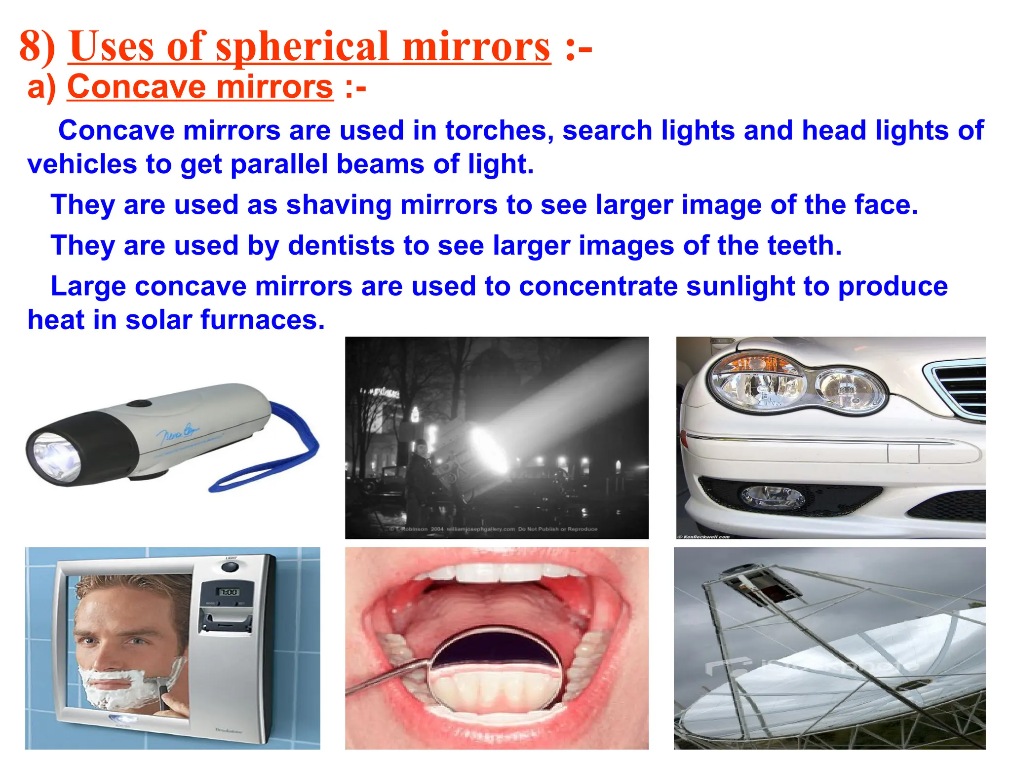 8) Uses of spherical mirrors :-
a) Concave mirrors :-
Concave mirrors are used in torches, search lights and head lights of
vehicles to get parallel beams of light.
They are used as shaving mirrors to see larger image of the face.
They are used by dentists to see larger images of the teeth.
Large concave mirrors are used to concentrate sunlight to produce
heat in solar furnaces.
 