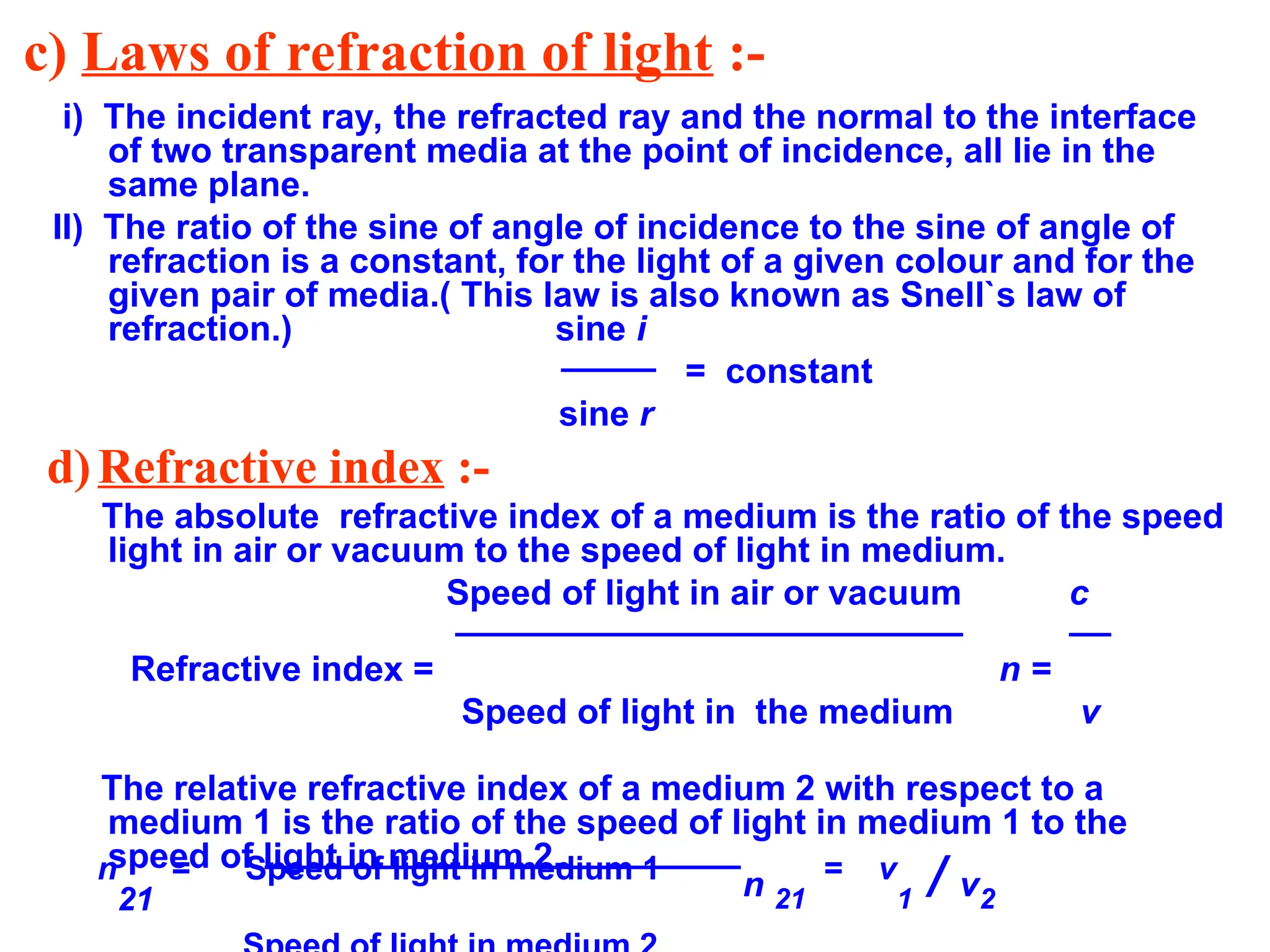 c) Laws of refraction of light :-
i) The incident ray, the refracted ray and the normal to the interface
of two transparent media at the point of incidence, all lie in the
same plane.
II) The ratio of the sine of angle of incidence to the sine of angle of
refraction is a constant, for the light of a given colour and for the
given pair of media.( This law is also known as Snell`s law of
refraction.) sine i
= constant
sine r
d)Refractive index :-
The absolute refractive index of a medium is the ratio of the speed
light in air or vacuum to the speed of light in medium.
Speed of light in air or vacuum c
Refractive index = n =
Speed of light in the medium v
The relative refractive index of a medium 2 with respect to a
medium 1 is the ratio of the speed of light in medium 1 to the
speed of light in medium 2.
n
21
= Speed of light in medium 1
n 21
= v
1 / v2
 