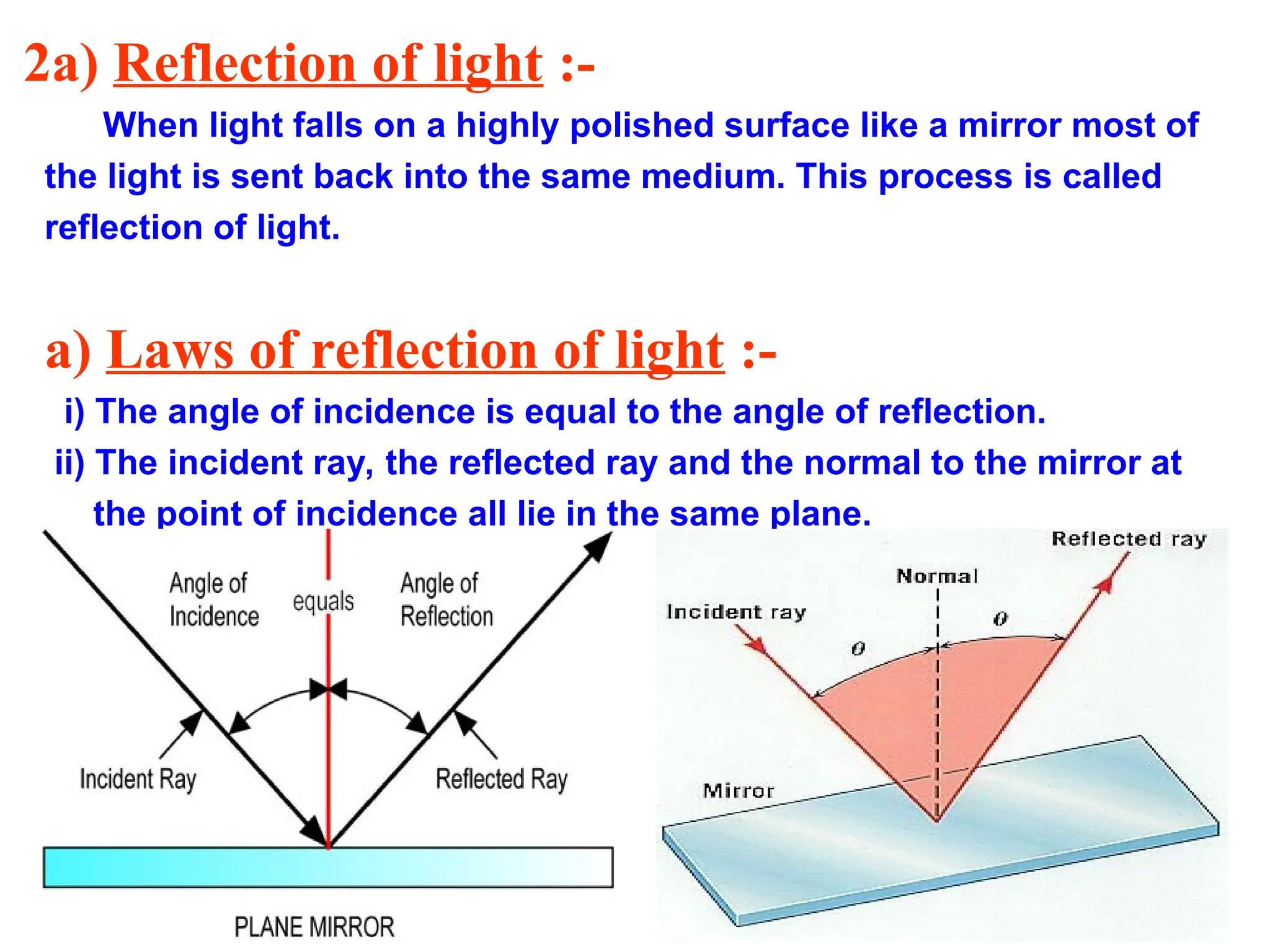 2a) Reflection of light :-
When light falls on a highly polished surface like a mirror most of
the light is sent back into the same medium. This process is called
reflection of light.
a) Laws of reflection of light :-
i) The angle of incidence is equal to the angle of reflection.
ii) The incident ray, the reflected ray and the normal to the mirror at
the point of incidence all lie in the same plane.
 