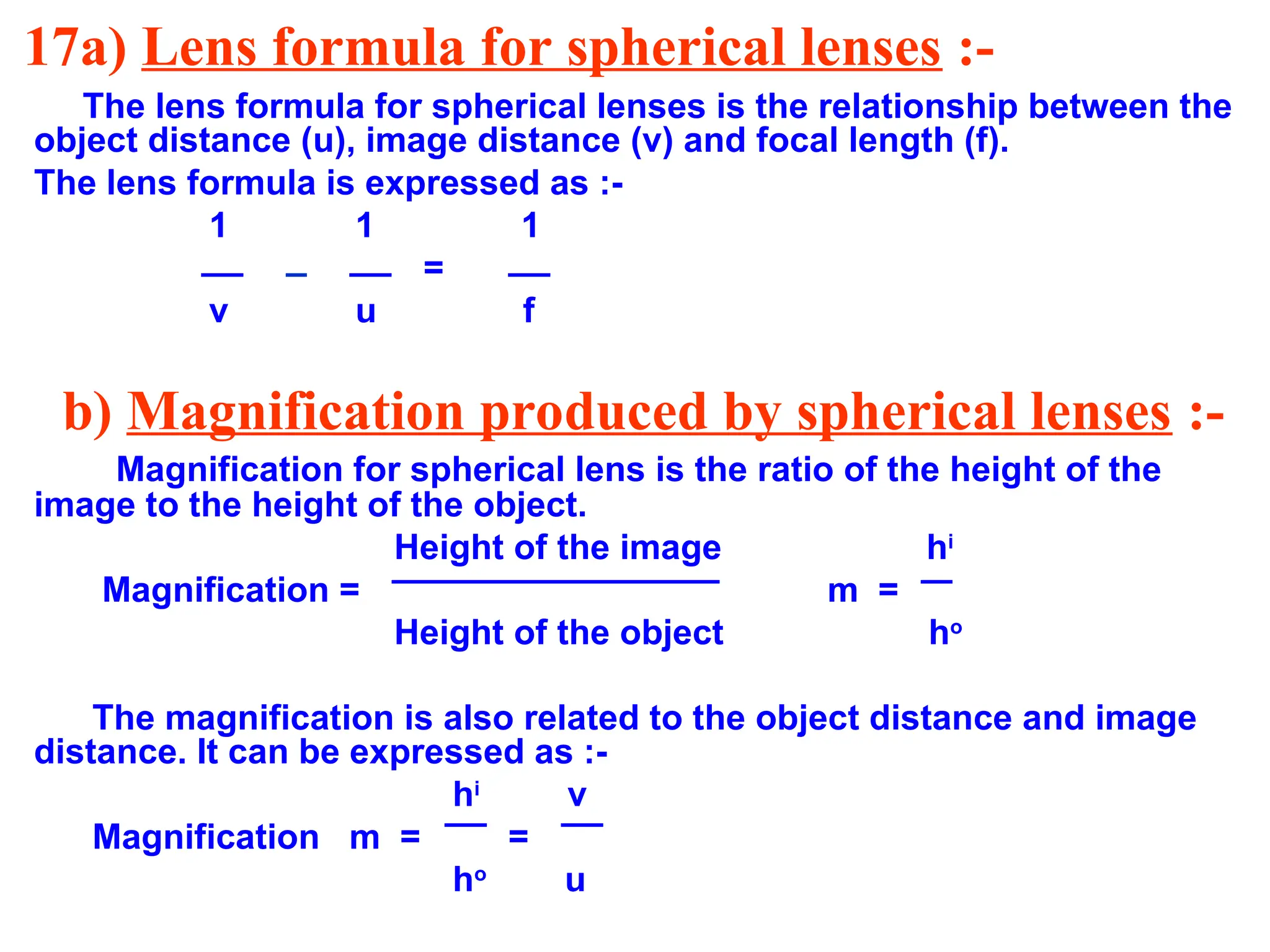 17a) Lens formula for spherical lenses :-
The lens formula for spherical lenses is the relationship between the
object distance (u), image distance (v) and focal length (f).
The lens formula is expressed as :-
1 1 1
=
v u f
b) Magnification produced by spherical lenses :-
Magnification for spherical lens is the ratio of the height of the
image to the height of the object.
Height of the image hi
Magnification = m =
Height of the object ho
The magnification is also related to the object distance and image
distance. It can be expressed as :-
hi
v
Magnification m = =
ho
u
 
