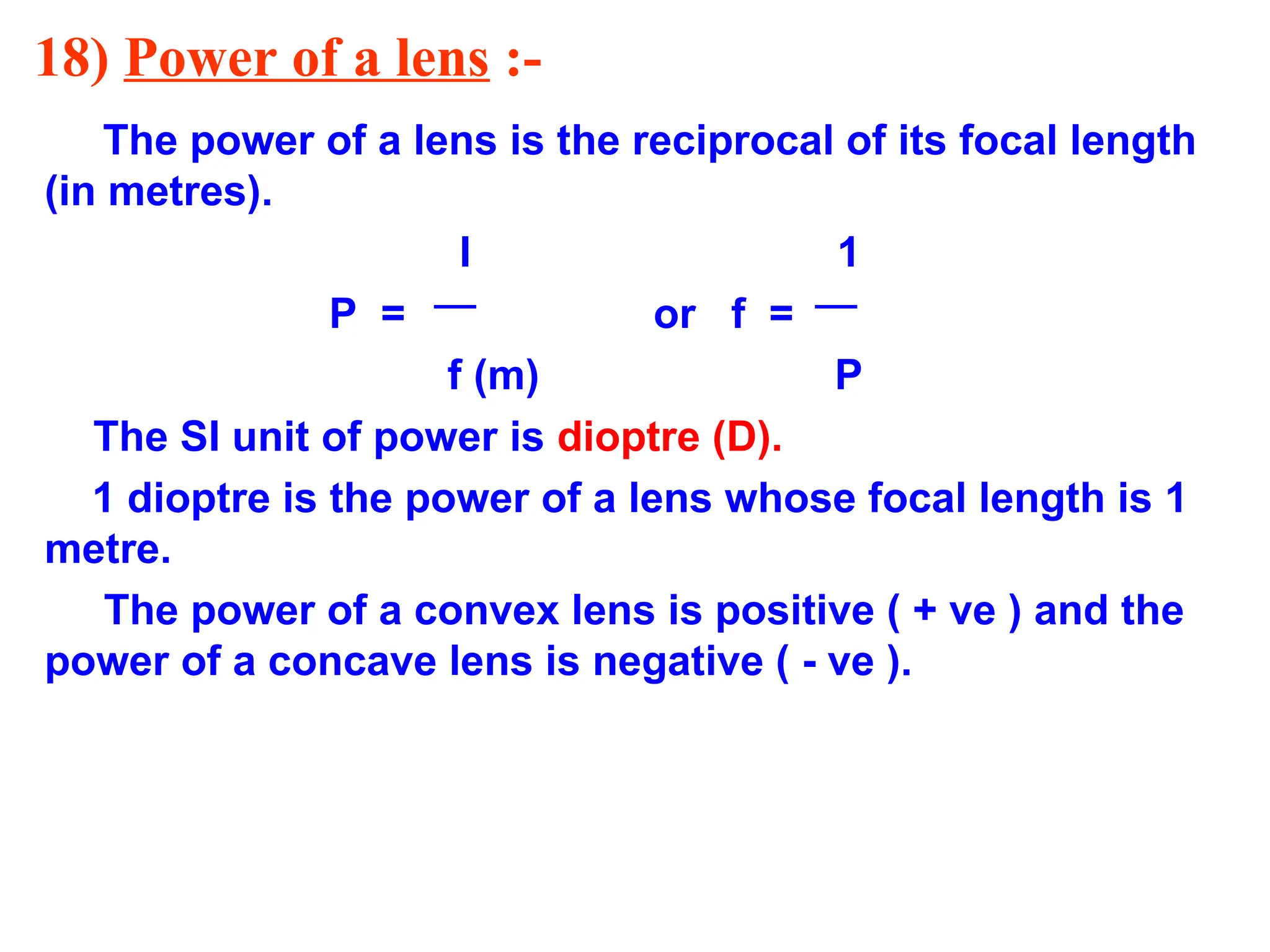 18) Power of a lens :-
The power of a lens is the reciprocal of its focal length
(in metres).
I 1
P = or f =
f (m) P
The SI unit of power is dioptre (D).
1 dioptre is the power of a lens whose focal length is 1
metre.
The power of a convex lens is positive ( + ve ) and the
power of a concave lens is negative ( - ve ).
 