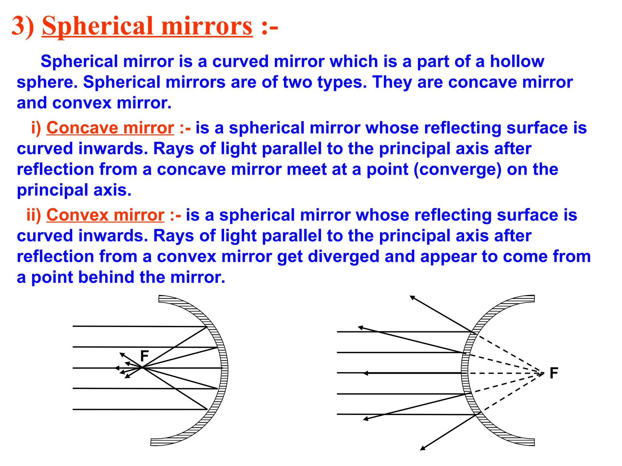 3) Spherical mirrors :-
Spherical mirror is a curved mirror which is a part of a hollow
sphere. Spherical mirrors are of two types. They are concave mirror
and convex mirror.
i) Concave mirror :- is a spherical mirror whose reflecting surface is
curved inwards. Rays of light parallel to the principal axis after
reflection from a concave mirror meet at a point (converge) on the
principal axis.
ii) Convex mirror :- is a spherical mirror whose reflecting surface is
curved inwards. Rays of light parallel to the principal axis after
reflection from a convex mirror get diverged and appear to come from
a point behind the mirror.
F
F
 