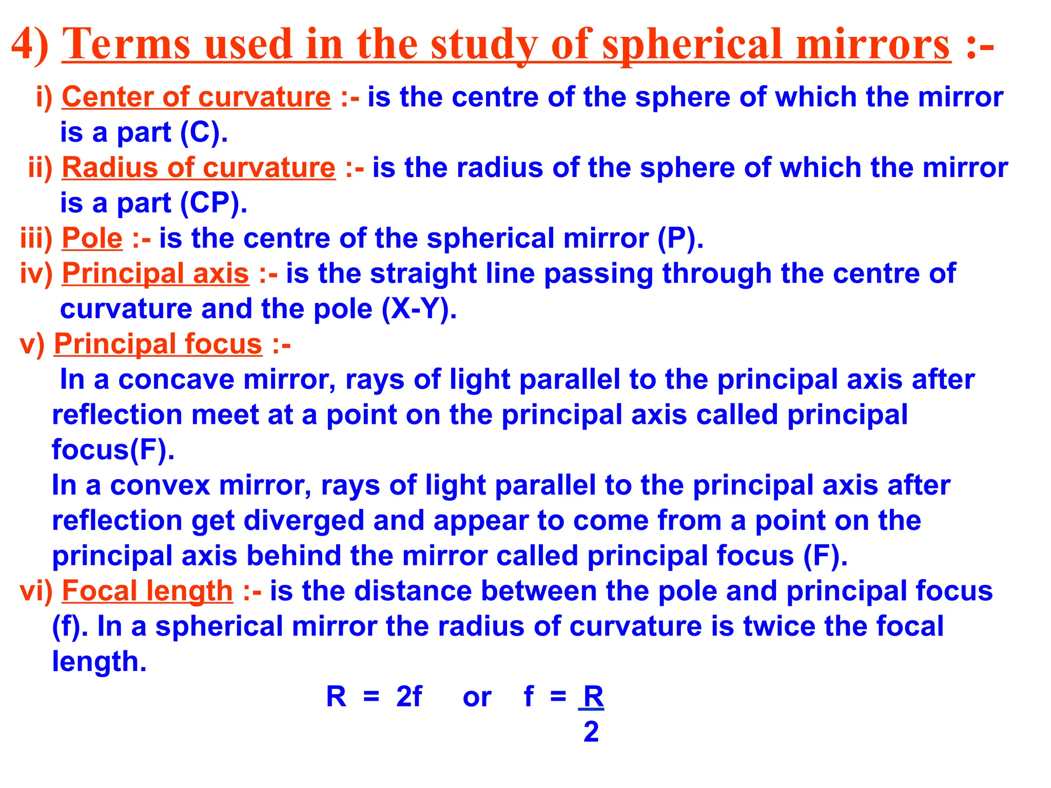 4) Terms used in the study of spherical mirrors :-
i) Center of curvature :- is the centre of the sphere of which the mirror
is a part (C).
ii) Radius of curvature :- is the radius of the sphere of which the mirror
is a part (CP).
iii) Pole :- is the centre of the spherical mirror (P).
iv) Principal axis :- is the straight line passing through the centre of
curvature and the pole (X-Y).
v) Principal focus :-
In a concave mirror, rays of light parallel to the principal axis after
reflection meet at a point on the principal axis called principal
focus(F).
In a convex mirror, rays of light parallel to the principal axis after
reflection get diverged and appear to come from a point on the
principal axis behind the mirror called principal focus (F).
vi) Focal length :- is the distance between the pole and principal focus
(f). In a spherical mirror the radius of curvature is twice the focal
length.
R = 2f or f = R
2
 