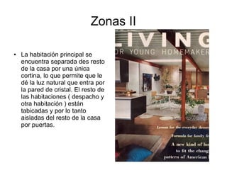 Zonas II
●

La habitación principal se
encuentra separada des resto
de la casa por una única
cortina, lo que permite que le
dé la luz natural que entra por
la pared de cristal. El resto de
las habitaciones ( despacho y
otra habitación ) están
tabicadas y por lo tanto
aisladas del resto de la casa
por puertas.

 