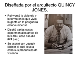 Diseñada por el arquitecto QUINCY
JONES.
●

●

●

Reinventó la vivienda y
la forma en la que vivía
la gente en la posguerra
estadounidense.
Diseñó varias casas
experimentales antes de
la x-100( casa estudio
#24 p.ej.)
Se asoció con Joseph
Eichler el cual llevó a
cabo sus propuestas de
vivienda

 