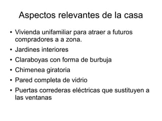 Aspectos relevantes de la casa
●

Vivienda unifamiliar para atraer a futuros
compradores a a zona.

●

Jardines interiores

●

Claraboyas con forma de burbuja

●

Chimenea giratoria

●

Pared completa de vidrio

●

Puertas correderas eléctricas que sustituyen a
las ventanas

 