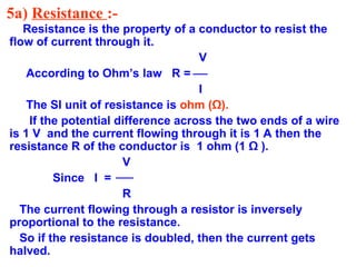 5a) Resistance :-
Resistance is the property of a conductor to resist the
flow of current through it.
V
According to Ohm’s law R =
I
The SI unit of resistance is ohm (Ω).
If the potential difference across the two ends of a wire
is 1 V and the current flowing through it is 1 A then the
resistance R of the conductor is 1 ohm (1 Ω ).
V
Since I =
R
The current flowing through a resistor is inversely
proportional to the resistance.
So if the resistance is doubled, then the current gets
halved.
 