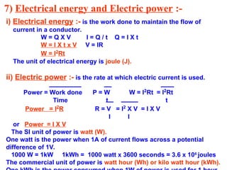 7) Electrical energy and Electric power :-
i) Electrical energy :- is the work done to maintain the flow of
current in a conductor.
W = Q X V I = Q / t Q = I X t
W = I X t x V V = IR
W = I2
Rt
The unit of electrical energy is joule (J).
ii) Electric power :- is the rate at which electric current is used.
Power = Work done P = W W = I2
Rt = I2
Rt
Time t t
Power = I2
R R = V = I2
X V = I X V
I I
or Power = I X V
The SI unit of power is watt (W).
One watt is the power when 1A of current flows across a potential
difference of 1V.
1000 W = 1kW 1kWh = 1000 watt x 3600 seconds = 3.6 x 106
joules
The commercial unit of power is watt hour (Wh) or kilo watt hour (kWh).
 