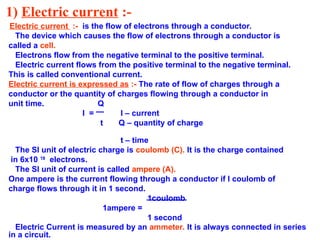1) Electric current :-
Electric current :- is the flow of electrons through a conductor.
The device which causes the flow of electrons through a conductor is
called a cell.
Electrons flow from the negative terminal to the positive terminal.
Electric current flows from the positive terminal to the negative terminal.
This is called conventional current.
Electric current is expressed as :- The rate of flow of charges through a
conductor or the quantity of charges flowing through a conductor in
unit time. Q
I = I – current
t Q – quantity of charge
t – time
The SI unit of electric charge is coulomb (C). It is the charge contained
in 6x10 18
electrons.
The SI unit of current is called ampere (A).
One ampere is the current flowing through a conductor if I coulomb of
charge flows through it in 1 second.
1coulomb
1ampere =
1 second
Electric Current is measured by an ammeter. It is always connected in series
in a circuit.
 