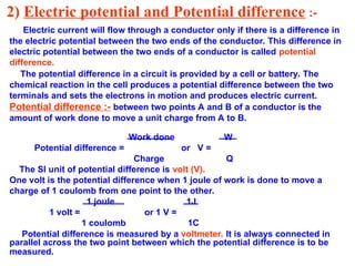 2) Electric potential and Potential difference :-
Electric current will flow through a conductor only if there is a difference in
the electric potential between the two ends of the conductor. This difference in
electric potential between the two ends of a conductor is called potential
difference.
The potential difference in a circuit is provided by a cell or battery. The
chemical reaction in the cell produces a potential difference between the two
terminals and sets the electrons in motion and produces electric current.
Potential difference :- between two points A and B of a conductor is the
amount of work done to move a unit charge from A to B.
Work done W
Potential difference = or V =
Charge Q
The SI unit of potential difference is volt (V).
One volt is the potential difference when 1 joule of work is done to move a
charge of 1 coulomb from one point to the other.
1 joule 1J
1 volt = or 1 V =
1 coulomb 1C
Potential difference is measured by a voltmeter. It is always connected in
parallel across the two point between which the potential difference is to be
measured.
 