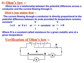 4) Ohm’s law :-
Ohms law is a relationship between the potential difference across a
conductor and the current flowing through it.
Ohm’s law states that :-
‘The current flowing through a conductor is directly proportional to the
potential difference between its ends provided its temperature remains
constant.’ V V
I α V or V α I or = constant or = R
I I
Where R is a constant called resistance for a given metallic wire at a
given temperature.
Verification of Ohm’s law :-
V
A
+ -
+ -
+ -
R
K
A B
( )
 