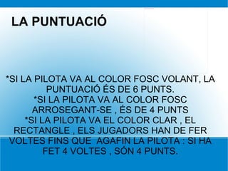 *SI LA PILOTA VA AL COLOR FOSC VOLANT, LA PUNTUACIÓ ÉS DE 6 PUNTS. *SI LA PILOTA VA AL COLOR FOSC ARROSEGANT-SE , ÉS DE 4 PUNTS *SI LA PILOTA VA EL COLOR CLAR , EL RECTANGLE , ELS JUGADORS HAN DE FER VOLTES FINS QUE  AGAFIN LA PILOTA : SI HA FET 4 VOLTES , SÓN 4 PUNTS. LA PUNTUACIÓ 
