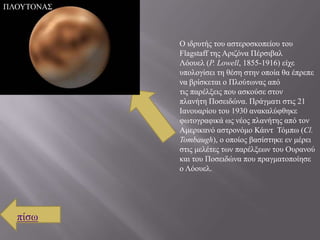 ΠΛΟΤΣΟΝΑ΢



            Ο ηδξπηήο ηνπ αζηεξνζθνπείνπ ηνπ
            Flagstaff ηεο Αξηδόλα Πέξζηβαι
            Λόνπει (P. Lowell, 1855-1916) είρε
            ππνινγίζεη ηε ζέζε ζηελ νπνία ζα έπξεπε
            λα βξίζθεηαη ν Πινύησλαο από
            ηηο παξέιμεηο πνπ αζθνύζε ζηνλ
            πιαλήηε Πνζεηδώλα. Πξάγκαηη ζηηο 21
            Ιαλνπαξίνπ ηνπ 1930 αλαθαιύθζεθε
            θσηνγξαθηθά σο λένο πιαλήηεο από ηνλ
            Ακεξηθαλό αζηξoλόκν Κάηλη Σόκπσ (Cl.
            Tombaugh), ν νπνίνο βαζίζηεθε ελ κέξεη
            ζηηο κειέηεο ησλ παξέιμεσλ ηνπ Οπξαλνύ
            θαη ηνπ Πνζεηδώλα πνπ πξαγκαηνπνίεζε
            ν Λόνπει.




  πίζσ
 