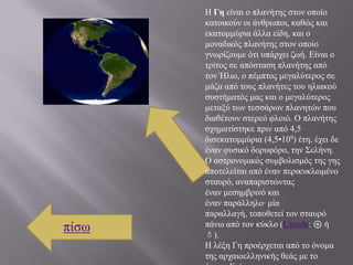 Η Γη είλαη ν πιαλήηεο ζηνλ νπνίν
       θαηνηθνύλ νη άλζξσπνη, θαζώο θαη
       εθαηνκκύξηα άιια είδε, θαη ν
       κνλαδηθόο πιαλήηεο ζηνλ νπνίν
       γλσξίδνπκε όηη ππάξρεη δσή. Είλαη ν
       ηξίηνο ζε απόζηαζε πιαλήηεο από
       ηνλ Ήιην, ν πέκπηνο κεγαιύηεξνο ζε
       κάδα από ηνπο πιαλήηεο ηνπ ειηαθνύ
       ζπζηήκαηόο καο θαη ν κεγαιύηεξνο
       κεηαμύ ησλ ηεζζάξσλ πιαλεηώλ πνπ
       δηαζέηνπλ ζηεξεό θινηό. Ο πιαλήηεο
       ζρεκαηίζηεθε πξηλ από 4,5
       δηζεθαηνκκύξηα (4,5•109) έηε, έρεη δε
       έλαλ θπζηθό δνξπθόξν, ηελ ΢ειήλε.
       Ο αζηξνλνκηθόο ζπκβνιηζκόο ηεο γεο
       απνηειείηαη από έλαλ πεξηθπθισκέλν
       ζηαπξό, αλαπαξηζηώληαο
       έλαλ κεζεκβξηλό θαη
       έλαλ παξάιιειν· κία
       παξαιιαγή, ηνπνζεηεί ηνλ ζηαπξό
πίζσ   πάλσ από ηνλ θύθιν (Uicode: ⊕ ή
       ♁).
       Η ιέμε Γε πξνέξρεηαη από ην όλνκα
       ηεο αξραηνειιεληθήο ζεάο κε ην
 