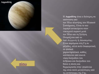 Αφροδίτη




                  Η Αφροδίτη είλαη ν δεύηεξνο ζε
                  απόζηαζε από
                  ηνλ Ήιην πιαλήηεο ηνπ Ηιηαθνύ
                  ΢πζηήκαηνο. Είλαη ην πην
                  ιακπξό αληηθείκελν ζηνλ
                  λπθηεξηλό νπξαλό κεηά
                  ηνλ Ήιην θαη ηε ΢ειήλε.
                  Ολνκάδεηαη από ην
                  ιαό Ασγερινός ή Αποσπερίτης.
                  Είλαη παξόκνηα ζηε Γε ζε
                  κέγεζνο, αιιά πνιύ δηαθνξεηηθή
                  ζε θπζηθά
                  ραξαθηεξηζηηθά, θαζώο
                  θαιύπηεηαη από ππθλά
                  λέθε δηνμεηδίνπ ηνπ
                  άλζξαθα θαη δηνμεηδίνπ ηνπ
           πίζσ   ζείνπ ε πίεζε θαη
                  ζεξκνθξαζία ζηελ επηθάλεηα
                  ηεο είλαη πνιύ κεγαιύηεξεο από
                  ηηο αληίζηνηρεο ηεο Γεο.
 