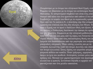 Ολνκάζηεθε κε ην όλνκα ηνπ ειιεληθνύ ζενύ Εξκή, ελώ
Εξκή     Ρσκαίνη ηνλ βάθηηζαλ κε ην όλνκα ηνπ αληίζηνηρνπ ζενύ
         Mercurius. Σν αζηξνλνκηθό ζύκβνιό ηνπ είλαη έλαο θύθι
         ζηαπξό από θάησ θαη έλα εκηθύθιην από επάλσ (Unicode
         ΢πκβνιίδεη ην θεθάιη ηνπ Θενύ κε ην θεξαηνεηδέο θξάλν
         Πξηλ από ηνλ 5ν αηώλα π.Υ. ν πιαλήηεο είρε δύν νλόκαηα
         εκθαλίδεηαη ελαιιάμ θαη ζηηο δύν πιεπξέο ηνπ Ήιηνπ. Σν
         ήηαλ ν Εξκήο θαη ην πξσί ν Απόιισλ (ζεόο ηνπ ήιηνπ). Θ
         όηη πξώηνο ν Ππζαγόξαο δηαηύπσζε ηελ άπνςε όηη πξόθε
         ηνλ ίδην πιαλήηε. ΢ύκθσλα κε ηελ ειιεληθή κπζνινγία ν
              Εξκή
         ήηαλ γηνο ηνπ Δία θαη κηαο από ηηο θόξεο ηνπ Άηιαληα (ηε
         λύκθε Μαία). Είλαη από ηνπο παιαηόηεξνπο ζενύο ηνπ αέ
         ιαηξεία ηνπ δηαπηζηώλεηαη από ηελ καξηπξία ηνπ νλόκαη
         κπθελατθέο επηγξαθέο. Ήηαλ επίζεο γλσζηόο θαη κε ηα
         νλόκαηα Αργειυόντης (από ηνλ άλεκν Αργείτη), θαη Διάκτ
         ηνλ άλεκν αγωγιάτη). ΢ηνπο ώκνπο ηνπ θνξνύζε θηεξά θ
         θηεξσηά πέδηια θαη θαπέιν. Ήηαλ γξήγνξνο, νξκεηηθόο θ
         άθελε ηα ίρλε ηνπ πνπζελά. Αληηιεπηόο γηλόηαλ κόλν από
  πίζσ   πξάμεηο ηνπ. Μεηαμύ ησλ ραξαθηεξηζηηθώλ ηνπ πεξηιακβ
         θιεςηά θαη ε αξπαγή. ΢πλνπηηθά δειαδή νη αξραίνη ηνλ
         θαληάδνληαλ ζαλ έλα κεγάιν απαηεώλα.
 