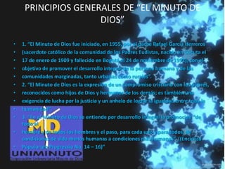PRINCIPIOS GENERALES DE “EL MINUTO DE
DIOS”
• 1. “El Minuto de Dios fue iniciado, en 1955, por el padre Rafael García Herreros
• (sacerdote católico de la comunidad de los Padres Eudistas, nacido en Cúcuta el
• 17 de enero de 1909 y fallecido en Bogotá el 24 de noviembre de 1992), con el
• objetivo de promover el desarrollo integral de la persona humana y de las
• comunidades marginadas, tanto urbanas como rurales”.
• 2. “El Minuto de Dios es la expresión de un compromiso cristiano con los pobres,
• reconocidos como hijos de Dios y hermanos de los demás; es también una
• exigencia de lucha por la justicia y un anhelo de lograr la igualdad entre toda la
• humanidad”.
• 3. “En el Minuto de Dios se entiende por desarrollo integral la promoción “de
todo el
• hombre y de todos los hombres y el paso, para cada uno y para todos, de
condiciones de vida menos humanas a condiciones más humanas”. ((Encíclica
• Populorum Progressio No. 14 – 16)”
 