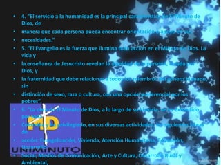 • 4. “El servicio a la humanidad es la principal característica de El Minuto de
Dios, de
• manera que cada persona pueda encontrar orientación o apoyo en sus
• necesidades.”
• 5. “El Evangelio es la fuerza que ilumina toda acción en el Minuto de Dios. La
vida y
• la enseñanza de Jesucristo revelan la dignidad de la persona, creada por
Dios, y
• la fraternidad que debe relacionar a todos los miembros del género humano,
sin
• distinción de sexo, raza o cultura, con una opción preferencial por los
pobres”.
• 6. “La obra de El Minuto de Dios, a lo largo de su historia, se ha extendido
por toda
• Colombia y ha privilegiado, en sus diversas actividades, las siguientes líneas
de
• acción: Evangelización, Vivienda, Atención Humanitaria, Educación,
Desarrollo
• Social, Medios de Comunicación, Arte y Cultura, Desarrollo Rural y
Ambiental,
 