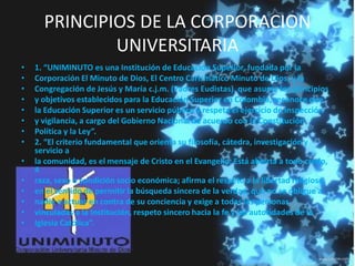 PRINCIPIOS DE LA CORPORACION
UNIVERSITARIA
• 1. “UNIMINUTO es una Institución de Educación Superior, fundada por la
• Corporación El Minuto de Dios, El Centro Carismático Minuto de Dios, y la
• Congregación de Jesús y María c.j.m. (Padres Eudistas), que asume los principios
• y objetivos establecidos para la Educación Superior en Colombia, reconoce que
• la Educación Superior es un servicio público y respeta el ejercicio de inspección
• y vigilancia, a cargo del Gobierno Nacional de acuerdo con la Constitución
• Política y la Ley”.
• 2. “El criterio fundamental que orienta su filosofía, cátedra, investigación y
servicio a
• la comunidad, es el mensaje de Cristo en el Evangelio. Está abierta a todo credo,
4
• raza, sexo o condición socio económica; afirma el respeto a la libertad religiosa,
• en el sentido de permitir la búsqueda sincera de la verdad, que no se obligue a
• nadie a actuar en contra de su conciencia y exige a todas las personas
• vinculadas a la Institución, respeto sincero hacia la fe y las autoridades de la
• Iglesia Católica”.
 