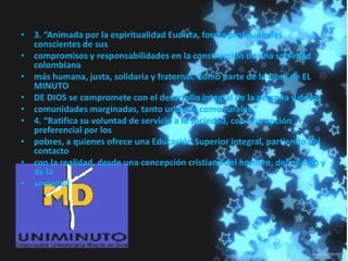 • 3. “Animada por la espiritualidad Eudista, forma profesionales
conscientes de sus
• compromisos y responsabilidades en la construcción de una sociedad
colombiana
• más humana, justa, solidaria y fraternal. Como parte de la Obra de EL
MINUTO
• DE DIOS se compromete con el desarrollo integral de la persona y de las
• comunidades marginadas, tanto urbanas como rurales.”
• 4. “Ratifica su voluntad de servicio a la sociedad, con una opción
preferencial por los
• pobres, a quienes ofrece una Educación Superior integral, partiendo del
contacto
• con la realidad, desde una concepción cristiana del hombre, del mundo y
de la
• sociedad
 