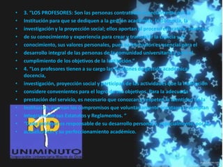 • 3. “LOS PROFESORES: Son las personas contratadas especialmente por la
• Institución para que se dediquen a la gestión académica, la docencia, la
• investigación y la proyección social; ellos aportan al proceso educativo, además
• de su conocimiento y experiencia para crear y transmitir la ciencia y el
• conocimiento, sus valores personales, pues su formación es esencial para el
• desarrollo integral de las personas de la comunidad universitaria y para el
• cumplimiento de los objetivos de la Institución.”
• 4. “Los profesores tienen a su cargo las funciones de gestión académica,
docencia,
• investigación, proyección social y participan de las actividades que la Institución
• considere convenientes para el logro de sus objetivos. Para la adecuada
• prestación del servicio, es necesario que conozcan y respeten la identidad de la
• Institución, asuman los compromisos que voluntariamente aceptaron y cumplan
• íntegramente sus Estatutos y Reglamentos. “
• “Cada profesor es responsable de su desarrollo personal y, especialmente, por la
• actualización y su perfeccionamiento académico.
 