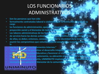 LOS FUNCIONARIOS
ADMINISTRATIVOS
• Son las personas que han sido
• formalmente contratadas laboral o civilmente por la Institución y tienen a su
cargo
• las funciones de administración, apoyo a la docencia, la investigación, la
• proyección social y el bienestar de toda la comunidad.
• Las labores administrativas de los funcionarios se ejercen con voluntad y calidad
• de servicio hacia las demás actividades, funciones Institucionales y en beneficio
• de ellas; es deber, entonces, conocer y respetar la identidad de la Institución,
• asumir los compromisos que voluntariamente aceptaron y cumplir íntegramente
la
• ley, los Estatutos y los Reglamentos Internos.”
• “Con el propósito de garantizar el desarrollo integral de las personas que
• conforman la Comunidad Educativa y favorecer el crecimiento de cada individuo
• hacia el logro de su propia autonomía, su ubicación en la sociedad y desarrollar
• las competencias para servirla, UNIMINUTO implementa todos los mecanismos
• necesarios para generar el bienestar de la comunidad universitaria.
 