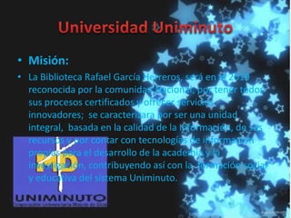 • Misión:
• La Biblioteca Rafael García Herreros, será en el 2019
reconocida por la comunidad Nacional, por tener todos
sus procesos certificados y ofrecer servicios
innovadores; se caracterizara por ser una unidad
integral, basada en la calidad de la información, de sus
recursos y por contar con tecnologías de información
propias para el desarrollo de la academia y la
investigación, contribuyendo así con la formación social
y educativa del sistema Uniminuto.
 