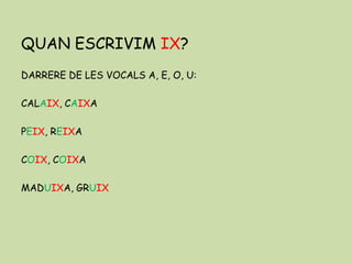 QUAN ESCRIVIM IX?
DARRERE DE LES VOCALS A, E, O, U:
CALAIX, CAIXA
PEIX, REIXA
COIX, COIXA
MADUIXA, GRUIX