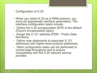  Configuration of X.25
 When you select X.25 as a WAN protocol, you
must set appropriate interface parameters. The
interface configuration tasks include:
 Define the X.25 encapsulation (DTE is the default
(Cisco's encapsulation type)).
 Assign the X.121 address.(PDN – Public Data
Numbers)
 Define map statements to associate X.121
addresses with higher-level protocol addresses.
 Other configuration tasks can be performed to
control data throughput and to ensure
compatibility with the X.25 network service
provider.
 