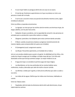 • Si una mujer habré un paraguas dentro de una casa no se casara.
• El mal de ojo: fenómeno supersticioso en el que se produce un mal a una
persona a través de la mirada.
• Si se le cae a uno de la mano una porción de alimento mientras come, algún
envidioso la deseará.
Entre Los Mitos y Leyendas encontramos:
• La ciguapa: se cree que por las noches sale de montes una hermosa mujer, de
largos cabellos, con los pies hacia atrás.
• Galipotes: brujos curanderos, con la capacidad de convertir a las personas en
animales para su protección o para ellos realizar su trabajo.
• Zánganos: parecidos a los Galipotes pero estos caminan dando zancadas.
• El Bacá: cuando una persona empieza a progresar económicamente de
manera rápida y poco comprensible (Un pacto con el diablo).
• El Comegente (cuco): sanguinario asesino.
• Las Brujas: frecuentes apariciones, se trasladan de un lado a
otro en una escoba voladora para asustar a la gente. Su debilidad son los niños, a los
cuales les chupa la sangre por el ombligo o el dedo mayo del pie. Si el niño esta
bautizado se dice que la bruja vomitara sangre. Su mayor miedo es la sal.
• El agua de mayo: se considera la primera agua de mayo mágica.
• Los Biembienes: en los mas profundos de los montes habitan seres
inofensivos, mudos y desnudos que salen de noche a buscar comida.
• Las Nimitas: creídos por la gente, el alma de los difuntos que salen a cuidar a
sus seres.
• Los indios de las aguas: Definía que los indios eran hermosos, habitados en
cuevas.
Entre los Tabúes están:
• Papaleaba: jefe de todas las divisiones dentro del vudú dominicano, el que
habré todo los caminos
 