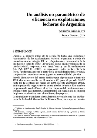 Un análisis no paramétrico de 
eficiencia en explotaciones 
lecheras de Argentina 
1. INTRODUCCIÓN 
Durante la primera mitad de la década 90 hubo una importante 
reconversión de las explotaciones lecheras argentinas a través de 
inversiones en tecnología. Ello se reflejó tanto en incrementos de la 
producción total de leche (litros/año) como en incrementos de la 
productividad, expresada en litros/vaca y en litros/hectárea 
(SAGPyA, 1997; CIL, 1999). Los ingresos derivados por la venta de la 
leche, fundamentalmente a partir de la consolidación del Mercosur, 
compensaron estas inversiones y generaron rentabilidad positiva. 
Pero la disminución del precio recibido por el productor a partir de 
1999, desde una media de 17 centavos (1) para el período 91/97 
hasta los 13 centavos de marzo de 2000 (Revista Infortambo, 2000), 
está impactando negativamente en sus niveles de renta. Este cambio 
ha provocado confusión en el sector respecto del camino más con-veniente 
para las empresas, especialmente en cuanto a la definición 
de planes productivos para el mediano y largo plazo. 
La situación se manifiesta particularmente sensible para los produc-tores 
de leche del Abasto Sur de Buenos Aires, zona que se caracte- 
(*) Cátedra de Administración Rural, Facultad de Ciencias Agrarias. Universidad de Lomas de Zamora. 
Argentina. 
(**) Economía, Sociología y Política Agraria, Escuela Técnica Superior de Ing. Agrónomos y Montes. 
Universidad de Córdoba. España. 
(1) Todas las referencias monetarias que se mencionan en este artículo se encuentran expresadas en US $ (dóla-res 
estadounidenses). De manera que 17 centavos = 0,17 US $. 
– Estudios Agrosociales y Pesqueros, n.º 193, 2002 (pp. 9-40). 
AMILCAR ARZUBI (*) 
JULIO BERBEL (**) 
1 
 