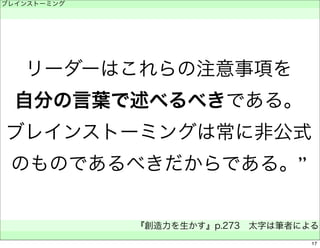 ブレインストーミング 
　 
リーダーはこれらの注意事項を 
自分の言葉で述べるべきである。 
ブレインストーミングは常に非公式 
のものであるべきだからである。” 
『創造力を生かす』p.273　太字は筆者による 
　 
17 
 