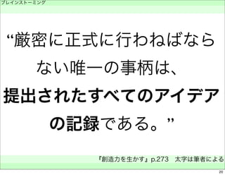 “厳密に正式に行わねばなら 
ない唯一の事柄は、 
提出されたすべてのアイデア 
の記録である。” 
ブレインストーミング 
　 
『創造力を生かす』p.273　太字は筆者による 
　 
20 
 